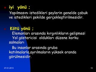     iyi yönü ;
     Yapılmasını istedikleri şeylerin genelde çabuk
     ve istedikleri şekilde gerçekleştirilmesidir.


     Kötü yönü ;
       Elemanları arasında kırgınlıkların gelişmesi
       Yol göstericisi oldukları düzene korku
     salmaları
       Bu insanlar arasında gruba
     katılmalarla,ayrılmaların yüksek oranda
     görülmesidir.

07.01.2013                                            10
 