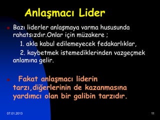 Anlaşmacı Lider
   Bazı liderler anlaşmaya varma hususunda
    rahatsızdır.Onlar için müzakere ;
      1. akla kabul edilemeyecek fedakarlıklar,
      2. kaybetmek istemediklerinden vazgeçmek
    anlamına gelir.


     Fakat anlaşmacı liderin
    tarzı,diğerlerinin de kazanmasına
    yardımcı olan bir galibin tarzıdır.

07.01.2013                                        11
 