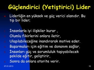 Güçlendirici (Yetiştirici) Lider
    Liderliğin en yüksek ve güç verici olanıdır. Bu
     tip bir lider;

1.   İnsanlarla iyi ilişkiler kurar ,
2.   Olumlu fikirlerini onlara iletir,
3.   Ulaşılabileceğine inandırarak motive eder.
4.   Başarmaları için eğitim ve donanım sağlar,
5.   İnsanları güç ve sorumluluk taşıyabilecek
     şekilde eğitir, geliştirir,
6.   Sonra da onlara otorite verir.
07.01.2013                                             16
 