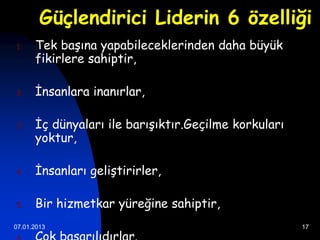 Güçlendirici Liderin 6 özelliği
1.    Tek başına yapabileceklerinden daha büyük
      fikirlere sahiptir,

2.    İnsanlara inanırlar,

3.    İç dünyaları ile barışıktır.Geçilme korkuları
      yoktur,

4.    İnsanları geliştirirler,

5.    Bir hizmetkar yüreğine sahiptir,
07.01.2013                                            17
 