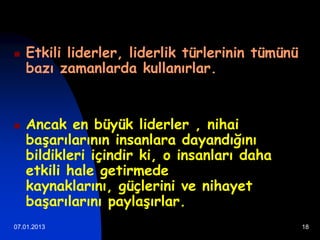    Etkili liderler, liderlik türlerinin tümünü
    bazı zamanlarda kullanırlar.


   Ancak en büyük liderler , nihai
    başarılarının insanlara dayandığını
    bildikleri içindir ki, o insanları daha
    etkili hale getirmede
    kaynaklarını, güçlerini ve nihayet
    başarılarını paylaşırlar.
07.01.2013                                        18
 
