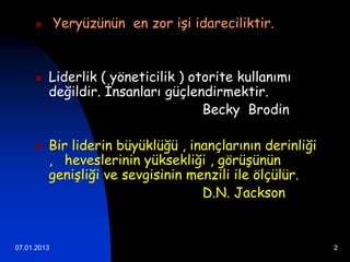        Yeryüzünün en zor işi idareciliktir.


        Liderlik ( yöneticilik ) otorite kullanımı
         değildir. İnsanları güçlendirmektir.
                                    Becky Brodin

        Bir liderin büyüklüğü , inançlarının derinliği
         , heveslerinin yüksekliği , görüşünün
         genişliği ve sevgisinin menzili ile ölçülür.
                                   D.N. Jackson


07.01.2013                                                2
 