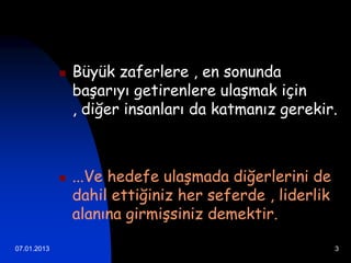    Büyük zaferlere , en sonunda
                 başarıyı getirenlere ulaşmak için
                 , diğer insanları da katmanız gerekir.



                ...Ve hedefe ulaşmada diğerlerini de
                 dahil ettiğiniz her seferde , liderlik
                 alanına girmişsiniz demektir.

07.01.2013                                                3
 