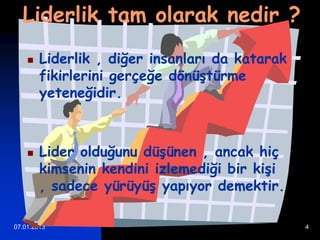 Liderlik tam olarak nedir ?
       Liderlik , diğer insanları da katarak
        fikirlerini gerçeğe dönüştürme
        yeteneğidir.



       Lider olduğunu düşünen , ancak hiç
        kimsenin kendini izlemediği bir kişi
        , sadece yürüyüş yapıyor demektir.

07.01.2013                                      4
 