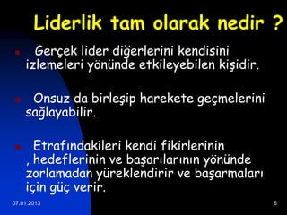 Liderlik tam olarak nedir ?
     Gerçek lider diğerlerini kendisini
    izlemeleri yönünde etkileyebilen kişidir.

    Onsuz da birleşip harekete geçmelerini
    sağlayabilir.

     Etrafındakileri kendi fikirlerinin
    , hedeflerinin ve başarılarının yönünde
    zorlamadan yüreklendirir ve başarmaları
    için güç verir.
07.01.2013                                      6
 