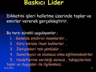 Baskıcı Lider

     Dikkatini işleri halletme üzerinde toplar ve
      emirler vererek gerçekleştirir.

     Bu tarzı sürekli uygulayanlar ;
        1 . Genelde sindirici insanlardır ,
        2 . Körü körüne itaat beklerler ,
        3 . İletişimleri tek yönlüdür ,
        4 . Denetleyici ve olumsuz olma eğilimindedirler
        5 . Hedeflerine varıldığı sürece , takipçilerinin
      tepki ve duyguları ile ilgilenmez.
    07.01.2013                                          9
 
