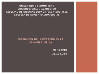 FORMACIÓN DEL LIDERAZGO EN LA
OPINIÓN PÚBLICA
María Ortiz
25.137.265
UNIVERSIDAD FERMÍN TORO
VICERRECTORADO ACADÉMICO
FACULTAD DE CIENCIAS ECONÓMICAS Y SOCIALES
ESCUELA DE COMUNICACIÓN SOCIAL
 