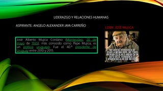 ASPIRANTE: ANGELO ALEXANDER JAYA CARREÑO
LIDERAZGO Y RELACIONES HUMANAS
LIDER: JOSÉ MUJICA
José Alberto Mujica Cordano (Montevideo, 20 de
mayo de 1935), más conocido como Pepe Mujica, es
un político uruguayo. Fue el 40.º presidente de
Uruguay entre 2010 y 2015.
 