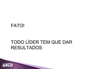 FATO!
TODO LÍDER TEM QUE DAR
RESULTADOS
 