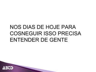NOS DIAS DE HOJE PARA
COSNEGUIR ISSO PRECISA
ENTENDER DE GENTE
 