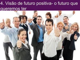 4. Visão de futuro positiva- o futuro que 
queremos ter 
 
