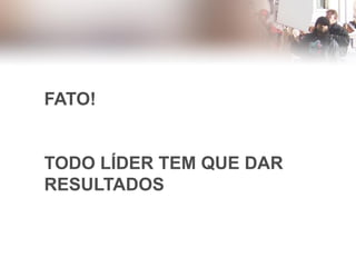 FATO!
TODO LÍDER TEM QUE DAR
RESULTADOS
 