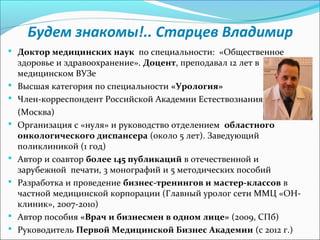 Будем знакомы!.. Старцев Владимир
 Доктор медицинских наук по специальности: «Общественное
    здоровье и здравоохранение». Доцент, преподавал 12 лет в
    медицинском ВУЗе
   Высшая категория по специальности «Урология»
   Член-корреспондент Российской Академии Естествознания
    (Москва)
   Организация с «нуля» и руководство отделением областного
    онкологического диспансера (около 5 лет). Заведующий
    поликлиникой (1 год)
   Автор и соавтор более 145 публикаций в отечественной и
    зарубежной печати, 3 монографий и 5 методических пособий
   Разработка и проведение бизнес-тренингов и мастер-классов в
    частной медицинской корпорации (Главный уролог сети ММЦ «ОН-
    клиник», 2007-2010)
   Автор пособия «Врач и бизнесмен в одном лице» (2009, СПб)
   Руководитель Первой Медицинской Бизнес Академии (с 2012 г.)
 