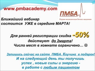 www.pmbacademy.com

Ближайший вебинар
состоится УЖЕ в середине МАРТА!


    Для ранней регистрации скидка     -50%
            действует до 2марта!
     Число мест в комнате ограничено… 

  Запишись сейчас на сайте ПМБА. Коучинг в подарок!
       И на следующий день ты получишь
          успех , новые силы и энергию -
          в работе с любым пациентом
 