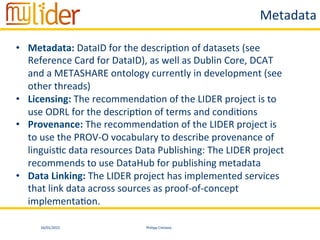 16/01/2015	
   Philipp	
  Cimiano	
  
Metadata	
  
•  Metadata:	
  DataID	
  for	
  the	
  descrip:on	
  of	
  datasets	
  (see	
  
Reference	
  Card	
  for	
  DataID),	
  as	
  well	
  as	
  Dublin	
  Core,	
  DCAT	
  
and	
  a	
  METASHARE	
  ontology	
  currently	
  in	
  development	
  (see	
  
other	
  threads)	
  	
  
•  Licensing:	
  The	
  recommenda:on	
  of	
  the	
  LIDER	
  project	
  is	
  to	
  
use	
  ODRL	
  for	
  the	
  descrip:on	
  of	
  terms	
  and	
  condi:ons	
  	
  
•  Provenance:	
  The	
  recommenda:on	
  of	
  the	
  LIDER	
  project	
  is	
  
to	
  use	
  the	
  PROV-­‐O	
  vocabulary	
  to	
  describe	
  provenance	
  of	
  
linguis:c	
  data	
  resources	
  Data	
  Publishing:	
  The	
  LIDER	
  project	
  
recommends	
  to	
  use	
  DataHub	
  for	
  publishing	
  metadata	
  	
  
•  Data	
  Linking:	
  The	
  LIDER	
  project	
  has	
  implemented	
  services	
  
that	
  link	
  data	
  across	
  sources	
  as	
  proof-­‐of-­‐concept	
  
implementa:on.	
  
 