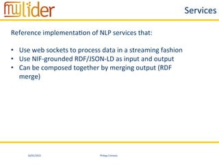 16/01/2015	
   Philipp	
  Cimiano	
  
Services	
  
Reference	
  implementa:on	
  of	
  NLP	
  services	
  that:	
  
	
  
•  Use	
  web	
  sockets	
  to	
  process	
  data	
  in	
  a	
  streaming	
  fashion	
  
•  Use	
  NIF-­‐grounded	
  RDF/JSON-­‐LD	
  as	
  input	
  and	
  output	
  
•  Can	
  be	
  composed	
  together	
  by	
  merging	
  output	
  (RDF	
  
merge)	
  
 