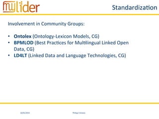 16/01/2015	
   Philipp	
  Cimiano	
  
Standardiza:on	
  
Involvement	
  in	
  Community	
  Groups:	
  
•  Ontolex	
  (Ontology-­‐Lexicon	
  Models,	
  CG)	
  
•  BPMLOD	
  (Best	
  Prac:ces	
  for	
  Mul:lingual	
  Linked	
  Open	
  
Data,	
  CG)	
  
•  LD4LT	
  (Linked	
  Data	
  and	
  Language	
  Technologies,	
  CG)	
  
 