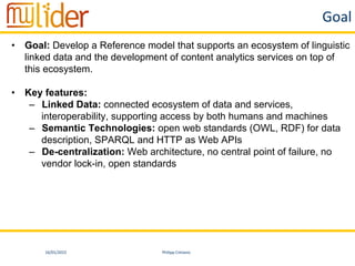 16/01/2015	
   Philipp	
  Cimiano	
  
Goal	
  
•  Goal: Develop a Reference model that supports an ecosystem of linguistic
linked data and the development of content analytics services on top of
this ecosystem.
•  Key features:
–  Linked Data: connected ecosystem of data and services,
interoperability, supporting access by both humans and machines
–  Semantic Technologies: open web standards (OWL, RDF) for data
description, SPARQL and HTTP as Web APIs
–  De-centralization: Web architecture, no central point of failure, no
vendor lock-in, open standards
 