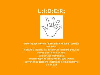 L:I:D:E:R:
Uzmite papir i olovku. Stavite dlan na papir i ocrtajte
vašu šaku.
Napišite L za palac, I za kažiprst, D za srednji prst, E za
domali prst i R za mali prst.
Vaša šaka je jedinstvena.
Okačite papir na zid u prostoru gde radite i
povremeno pogledajte i razmislite o značenja slova:
L: I: D: E: R:
 