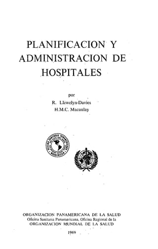 PLANIFICACION Y
ADMINISTRACION DE
HOSPITALES
por
R. Llewelyn-Davies
H.M.C. Macaulay
'1p1
ORGANIZACION PANAMERICANA DE LA SALUD
Oficina Sanitaria Panamericana, Oficina Regional de la
ORGANIZACION MUNDIAL DE LA SALUD
1969
 