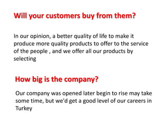 Will your customers buy from them?
In our opinion, a better quality of life to make it
produce more quality products to offer to the service
of the people , and we offer all our products by
selecting

How big is the company?
Our company was opened later begin to rise may take
some time, but we'd get a good level of our careers in
Turkey

 