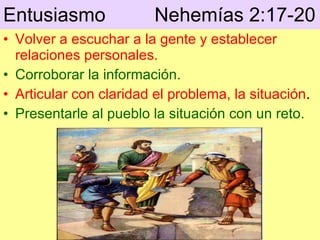 Entusiasmo  Nehemías 2:17-20   Volver a escuchar a la gente y establecer relaciones personales. Corroborar la información. Articular con claridad el problema, la situación . Presentarle al pueblo la situación con un reto . 