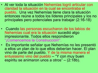 Al ver toda la situación  Nehemías logró articular con claridad la situación en la cual se encontraba el pueblo .  Una vez Nehemías tiene clara la situación entonces reúne a todos los líderes principales y los no principales pero potenciales para trabajar (2:16-18) Cuando  las personas escucharon de los labios de Nehemías cual era la situación  sucedió algo impresionante. Todos ellos respondieron  “¡Comencemos la Construcción!”. Es importante señalar que Nehemías no les presentó a ellos un plan de lo que ellos deberían hacer. El plan vino de parte del pueblo.  Y de la misma manera el entusiasmo vino del pueblo  – “Y con muy buen espíritu se animaron unos a otros” – (2:18b).  