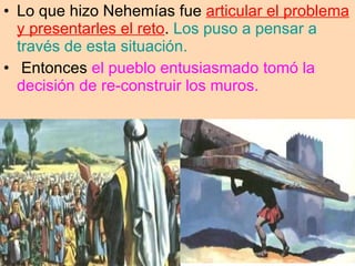 Lo que hizo Nehemías fue  articular el problema y presentarles el reto .  Los puso a pensar a través de esta situación. Entonces  el pueblo entusiasmado tomó la decisión de re-construir los muros.  