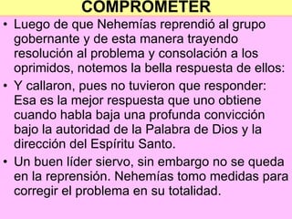 COMPROMETER Luego de que Nehemías reprendió al grupo gobernante y de esta manera trayendo resolución al problema y consolación a los oprimidos, notemos la bella respuesta de ellos: Y callaron, pues no tuvieron que responder: Esa es la mejor respuesta que uno obtiene cuando habla baja una profunda convicción bajo la autoridad de la Palabra de Dios y la dirección del Espíritu Santo. Un buen líder siervo, sin embargo no se queda en la reprensión. Nehemías tomo medidas para corregir el problema en su totalidad. 