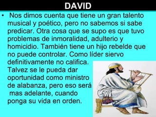 DAVID Nos dimos cuenta que tiene un gran talento musical y poético, pero no sabemos si sabe predicar. Otra cosa que se supo es que tuvo problemas de inmoralidad, adulterio y homicidio. También tiene un hijo rebelde que no puede controlar. Como líder siervo definitivamente no califica.  Talvez se le pueda dar  oportunidad como ministro  de alabanza, pero eso será  mas adelante, cuando  ponga su vida en orden. 