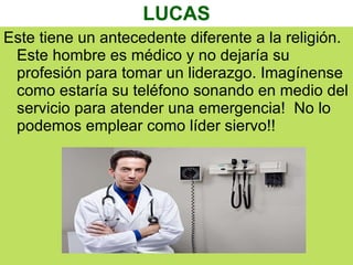 LUCAS Este tiene un antecedente diferente a la religión. Este hombre es médico y no dejaría su profesión para tomar un liderazgo. Imagínense como estaría su teléfono sonando en medio del servicio para atender una emergencia!  No lo podemos emplear como líder siervo!! 