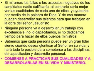 Si miramos las fallas o los aspectos negativos de los candidatos nadie calificaría, al contrario sería mejor ver las cualidades de cada uno de ellos, y ayudarles  por medio de la palabra de Dios; Y de esa manera puedan desarrollar sus talentos para que trabajen en la obra del señor Jesucristo. Ninguna persona va a desarrollar un trabajo con excelencia si no lo capacitamos, si no dedicamos tiempo para hacer de ellos buenos ministros. Sabemos que cada persona puede ser un gran líder siervo cuando desea glorificar al Señor en su vida, y hará todo lo posible para someterse a las disciplinas de capacitación y desarrollo personal.  COMIENSE A PRACTICAR SUS CUALIDADES Y A DESARROLARLAS EN SU VIDA Y MINISTERIO. 
