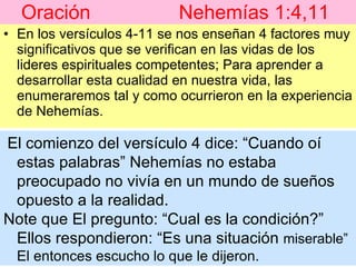 Oración  Nehemías 1:4,11   En los versículos 4-11 se nos enseñan 4 factores muy significativos que se verifican en las vidas de los lideres espirituales competentes; Para aprender a desarrollar esta cualidad en nuestra vida, las enumeraremos tal y como ocurrieron en la experiencia de Nehemías. El comienzo del versículo 4 dice: “Cuando oí estas palabras” Nehemías no estaba preocupado no vivía en un mundo de sueños opuesto a la realidad.  Note que El pregunto: “Cual es la condición?”  Ellos respondieron: “Es una situación  miserable” El entonces escucho lo que le dijeron. 