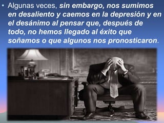 Algunas veces, sin embargo, nos sumimos en desaliento y caemos en la depresión y en el desánimo al pensar que, después de todo, no hemos llegado al éxito que soñamos o que algunos nos pronosticaron. 