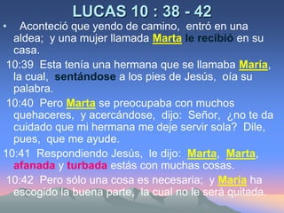 LUCAS 10 : 38 - 42  Aconteció que yendo de camino,  entró en una aldea;  y una mujer llamada Martale recibióen su casa. 10:39  Esta tenía una hermana que se llamaba María,  la cual,  sentándose a los pies de Jesús,  oía su palabra. 10:40  Pero Martase preocupaba con muchos quehaceres,  y acercándose,  dijo:  Señor,  ¿no te da cuidado que mi hermana me deje servir sola?  Dile,  pues,  que me ayude.10:41  Respondiendo Jesús,  le dijo:  Marta,  Marta,  afanada y turbadaestás con muchas cosas. 10:42  Pero sólo una cosa es necesaria;  y María ha escogido la buena parte,  la cual no le será quitada.