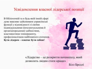 Усвідомлення власної лідерської позиції
«Лідерство – це розкриття потенціалу, який
дозволить людям стати краще»
Білл Бредлі
В бібліотечній та в будь-якій іншій сфері
дуже важливо здійснювати управлінські
функції у відповідності зі своїми
індивідуальними (інтелектуальними й
організаторськими) здібностями,
властивостями темпераменту,
професіоналізмом найближчого оточення.
Бути лідером – означає бути собою!
 