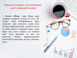Практичні вправи для визначення
своєї лідерської позиції
1. Вправа «Лідер – це». Перед вами
завдання створити колаж на тему «Я-
лідер», який відображатиме ваше
уявлення про діяльність лідера, його
основні характеристики, здатність вести
за собою інших та керувати ними. Адже
перш ніж стати лідером, ми повинні
мати чітку картинку до чого ми
прагнемо. Можна використовувати
різноманітні картинки, цитати, вислови,
тощо.
 