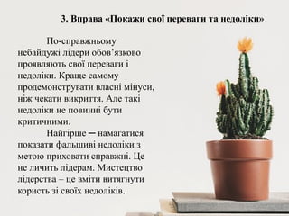 3. Вправа «Покажи свої переваги та недоліки»
По-справжньому
небайдужі лідери обов’язково
проявляють свої переваги і
недоліки. Краще самому
продемонструвати власні мінуси,
ніж чекати викриття. Але такі
недоліки не повинні бути
критичними.
Найгірше ─ намагатися
показати фальшиві недоліки з
метою приховати справжні. Це
не личить лідерам. Мистецтво
лідерства – це вміти витягнути
користь зі своїх недоліків.
 