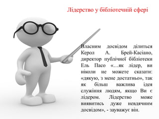 Лідерство у бібліотечній сфері
Власним досвідом ділиться
Керол А. Брей-Касіано,
директор публічної бібліотеки
Ель Пасо «…як лідер, ви
ніколи не можете сказати:
«дякую, з мене достатньо», так
як більш важлива ідея
служіння людям, якщо Ви є
лідером. Лідерство може
виявитись дуже невдячним
досвідом», - зауважує він.
 