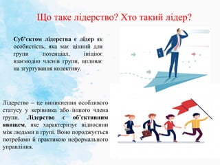 Що таке лідерство? Хто такий лідер?
Лідерство – це виникнення особливого
статусу у керівника або іншого члена
групи. Лідерство є об’єктивним
явищем, яке характеризує відносини
між людьми в групі. Воно породжується
потребами й практикою неформального
управління.
Суб’єктом лідерства є лідер як
особистість, яка має цінний для
групи потенціал, ініціює
взаємодію членів групи, впливає
на згуртування колективу.
 