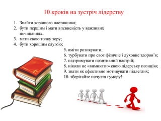 10 кроків на зустріч лідерству
5. вміти ризикувати;
6. турбувати про своє фізичне і духовне здоров’я;
7. підтримувати позитивний настрій;
8. ніколи не «вимикати» свою лідерську позицію;
9. знати як ефективно мотивувати підлеглих;
10. зберігайте почуття гумору!
1. Знайти хорошого наставника;
2. бути першим і мати впевненість у важливих
починаннях;
3. мати свою точку зору;
4. бути хорошим слугою;
 