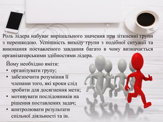 Роль лідера набуває вирішального значення при зіткненні групи
з перешкодою. Успішність виходу групи з подібної ситуації та
виконання поставленого завдання багато в чому визначається
організаторськими здібностями лідера.
Йому необхідно вміти:
• організувати групу;
• забезпечити розуміння її
членами того, які кроки слід
зробити для досягнення мети;
• мотивувати послідовників на
рішення поставлених задач;
• контролювати результати
спільної діяльності та ін.
 