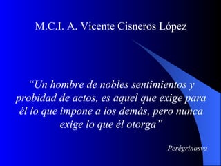 M.C.I. A. Vicente Cisneros López




   “Un hombre de nobles sentimientos y
probidad de actos, es aquel que exige para
 él lo que impone a los demás, pero nunca
           exige lo que él otorga”

                                 Perégrinosva
 