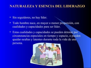 NATURALEZA Y ESENCIA DEL LIDERAZGO


• Sin seguidores, no hay líder.
• Todo hombre nace, en mayor o menor proporción, con
  cualidades y capacidades para ser líder.
• Estas cualidades y capacidades se pueden detonar por
  circunstancias especiales en tiempo y espacio, o pueden
  quedar ocultas y latentes durante toda la vida de una
  persona.
 