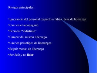 Riesgos principales:


•Ignorancia del personal respecto a falsas ideas de liderazgo
•Caer en el autoengaño
•Personal “indistinto”
•Carecer del mismo liderazgo
•Caer en prototipos de liderazgos
•Seguir modas de liderazgo
•Ser Jefe y no líder
 