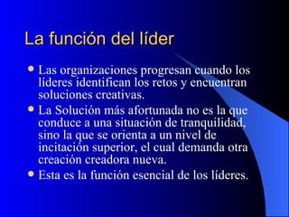 La función del líder
 Las organizaciones progresan cuando los
  líderes identifican los retos y encuentran
  soluciones creativas.
 La Solución más afortunada no es la que
  conduce a una situación de tranquilidad,
  sino la que se orienta a un nivel de
  incitación superior, el cual demanda otra
  creación creadora nueva.
 Esta es la función esencial de los líderes.
 