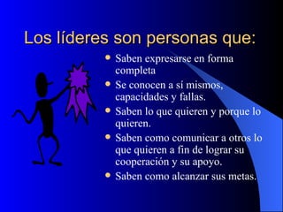 Los líderes son personas que:
             Saben expresarse en forma
              completa
             Se conocen a sí mismos,
              capacidades y fallas.
             Saben lo que quieren y porque lo
              quieren.
             Saben como comunicar a otros lo
              que quieren a fin de lograr su
              cooperación y su apoyo.
             Saben como alcanzar sus metas.
 