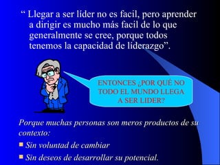 “ Llegar a ser líder no es facil, pero aprender
  a dirigir es mucho más facil de lo que
  generalmente se cree, porque todos
  tenemos la capacidad de líderazgo”.


                     ENTONCES ¿POR QUÉ NO
                     TODO EL MUNDO LLEGA
                         A SER LIDER?


Porque muchas personas son meros productos de su
contexto:
 Sin voluntad de cambiar
 Sin deseos de desarrollar su potencial.
 