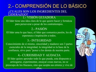 2.- COMPRENSIÓN DE LO BÁSICO
  ¿CUALES SON LOS INGREDIENTES DEL
  LIDERAZGO?
          1.- VISIÓN GUIADORA
El líder tiene una idea clara de lo que quiere hacer y fortaleza
         para perseverar a pesar de los contratiempos.
                        2.- PASIÓN
El líder ama lo que hace, el líder que comunica pasión, les da
               esperanza e inspiración a todos.
                    3.- INTEGRIDAD
Conocimiento de sí mismo, sinceridad y madurez son 3 partes
  esenciales de la integridad, la integridad es la base de la
 confianza, sirve para “poner a los demás de nuestra parte.
           4.- CURIOSIDAD Y AUDACIA
 El líder quiere aprender todo lo que pueda, esta dispuesto a
    arriesgarse, experimentar, ensayar cosas nuevas, no se
preocupa de los fracasos, sino que acepta sus errores y vive de
                             ellos.
 