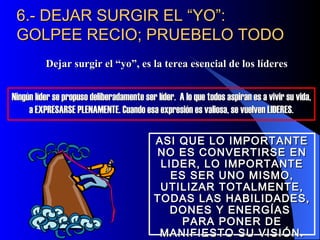 6.- DEJAR SURGIR EL “YO”:
 GOLPEE RECIO; PRUEBELO TODO
          Dejar surgir el “yo”, es la terea esencial de los líderes


Ningún líder se propuso deliberadamente ser líder. A lo que todos aspiran es a vivir su vida,
     a EXPRESARSE PLENAMENTE. Cuando esa expresión es valiosa, se vuelven LIDERES.

                                            ASI QUE LO IMPORTANTE
                                            NO ES CONVERTIRSE EN
                                             LIDER, LO IMPORTANTE
                                               ES SER UNO MISMO,
                                             UTILIZAR TOTALMENTE,
                                            TODAS LAS HABILIDADES,
                                               DONES Y ENERGÍAS
                                                 PARA PONER DE
                                             MANIFIESTO SU VISIÓN.
 